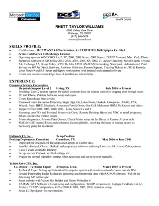 RHETT TAYLOR WILLIAMS
6608 Valley View Drive
Watauga, TX 76022
(817) 846-0478
rwzone@hotmail.com
SKILLS PROFILE:
 Certifications: MCP WinNT 4.0 Workstation, A+ CERTIFIED, Dell Optiplex Certified.
 Series 7 and Series 63 Brokerage Licenses
 Operating systems WINDOWS 8.x, 7. XP, 2000, 2000 Server,2003 Server, TCP/IP Protocol, iMac, iPad, iPhone
 Supported Services on MS Office 2013, 2010, 2007, 2003, XP, 2000, 97, Active Directory, Novell Clients 4.9 and
3.4, Exchange 5.5, Group Policy, VPN,McAfee EPO LAN/WAN Networking, Sharepoint, Administrated Print
Servers via HP Jet Direct, Spyware,Antivirus Software, Remote Support, Creating Tickets in USD & Remedy,
Lotus Notes 9 and 8.5 Setup and deploy workstations with internal and external software
 Create and maintain knowledge base of installations and tech tips
EXPERIENCE:
Computer Science Corporation
Helpdesk Support Level 2 Irving, TX July 2006 to Present
 Providing Level 2 remote support for global customer base via remote control or stepping user through steps.
 PC and iPhone, Printers Software setup and repair.
 Create Knowledge Base articles
 Password resets for Active Directory, Single Sign On, Lotus Notes, Outlook, Groupwise, AS400, TPX,
Wizard, Putty, IBEX, Meditech, Associates Portal, Orsos, One Call, Mckesson HOM,McKesson and others.
 Support Office 2003, 2007, 2010, 2013. Lotus Notes 8.x and 9
 Remoting onto PCs and Terminal Servers via Citrix. Remote Desktop, Hyena and VNC to install programs,
drivers and resolve various issues.
 Printer diagnostics, Reroute Print Queues, Check Printer setup via Jet Direct or Remote Access tools.
 SME for CSC Internal Users and customers, located globally, resolving the issue or routing tickets as
necessary group for resolution.
Hallmark IT, Inc. Temp Position
Desktop Deployment Consultant Carrollton, TX May 2006 to June 2006
 Deployed pre-imaged Dell Desktops and Laptops at Carrier sites.
 Installed Autocad, Glovia, Outlook and proprietary software and setup Laser Jet,Ink Jet and Zebra printers.
 Close Tickets created in Remedy.
 Set up users in Outlook, verified settings etc.
 Bypass the normal migration settings when necessary and set up system manually.
YellowRose GPR, Inc.
Co-Owner – Technical Expert Arlington, Texas March 2005 to Present
 Technical Expert Setting up Network of 8 computer system with wireless network connection via DSL
 Ground Penetrating Radar Technician gathering and interpreting data with RADAN software. Pulloff the
data using MS Activesync.
 Setup website with Yahoo Site Builder and Namo Webeditor 6
 RADAN (GPR Software),E-mail setup and configuration, WinXP environment, Laptops, Desktops, Ink Jet
Printers, TCP/IP configuration, Office 2000 & 2003, 2007, 2010, Antivirus setup.
 Setup LCD projector for presentations.
 