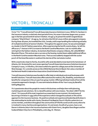 1 | 1
B i o g r a p h y
VICTORL. TRONCALLI
BIOGRAPHY
Victor“Vic” Troncalli startedTroncalliAssociatesInsurance Solutionsin2010.While Vic hasbeenin
the insurance industry arelatively short periodof time,hiscareerinbusiness beganover 40years
ago in the fast-pacedworldof women’sfashion. At age 24 he joined the world’s largest blouse
company “ShipNShore”. At age 52, he retiredas the CEOof a $100 million-plusapparelcompany.
During those 28 years,he travelledthe USA,Canada,andEurope handlingthe marketingandsales
of multiple brandlinesof women’sfashion. Throughout his apparel career,he wasacknowledged
as aleaderin the NY fashion association. Afterexperiencingthe horrific eventsof9/11, he left his
officeson 7th
Avenue in NYC tomove to the North CarolinaMountains.Just six months after
retiringfromthe fashion industry, he starteda RealEstate company inBoone,NCcalledREMAX
MountainPlaces.Thisventure was a success as the housing market boomaddedadditionaloffices
in the North CarolinawesternMountainarea. That successsuddenly stopped withthe sucker
punch of the Great Recessionin 2008and the demise ofthe realestate market.
Withaneed tobe closerto family,he andhis wife Janet decidedtomove backtohis hometown of
Atlanta,GA.He startedhis next careeropeningTroncalliAssociatesInsurance Solutions Insurance
Company in2010, in VillaRica,GAclose towhere he spent his college yearsat the University of
West Georgia.Vic currently serveson the UWGANationalAlumniBoard.He is also amemberof
the NationalHealthUnderwritersAssociation(SouthAtlantaChapter).
TroncalliInsurance Solutionswasfounded to offerhelp toindividualsand smallbusinesses with
benefit Solutions.TroncalliAssociatesofferssolutionsformedical,life,Disability,andenhanced
benefitsfor companiesinthe 5 to 500lives group market.Offeringindividualmedicalfromallthe
companiesapprovedin Georgia.Vic wasnominatedas Brokerof the Yearin2015 by Benefits
SellingMagazine.
Vic ispassionate about the people he meetsinthisbusiness andhelps themwithplanning,
marketingandcost solutions. He is a benefitsadvisor with one mission, “Do what is BEST forthe
client.”Vic tracesallofhismost important successesbacktoone moment.His testimony of
becomingaChristianin 1993 tellsof the experience whichchangedhisoutlook on life and his
approachto the insurance business. His positive outlookand experiencedleadershipskillsshow in
the relationshipshe builds withclients,friendsat First Baptist Church VillaRicawhere he is an
active member,andothersthroughout the communitiesofVillaRicaandCarrollcounty where he
is involved inmany charitiesandorganizations. Vic and Janet,hiswife of 40years,have a son
Darren inAtlanta (alsointhe insurance business with State Farm), daughterDanaRogersandher
husband Robert they live in Philadelphia,andadog, Dr. Watson.
 