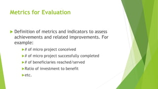 Metrics for Evaluation
Definition of metrics and indicators to assess
achievements and related improvements. For
example:
# of micro project conceived
# of micro project successfully completed
# of beneficiaries reached/served
Ratio of investment to benefit
etc.