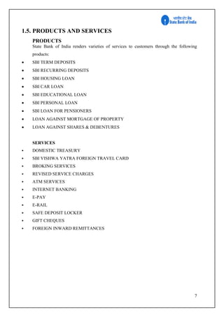7
1.5. PRODUCTS AND SERVICES
PRODUCTS
State Bank of India renders varieties of services to customers through the following
products:
 SBI TERM DEPOSITS
 SBI RECURRING DEPOSITS
 SBI HOUSING LOAN
 SBI CAR LOAN
 SBI EDUCATIONAL LOAN
 SBI PERSONAL LOAN
 SBI LOAN FOR PENSIONERS
 LOAN AGAINST MORTGAGE OF PROPERTY
 LOAN AGAINST SHARES & DEBENTURES
SERVICES
 DOMESTIC TREASURY
 SBI VISHWA YATRA FOREIGN TRAVEL CARD
 BROKING SERVICES
 REVISED SERVICE CHARGES
 ATM SERVICES
 INTERNET BANKING
 E-PAY
 E-RAIL
 SAFE DEPOSIT LOCKER
 GIFT CHEQUES
 FOREIGN INWARD REMITTANCES
 