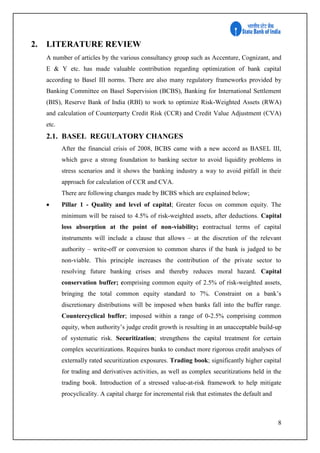 8
2. LITERATURE REVIEW
A number of articles by the various consultancy group such as Accenture, Cognizant, and
E & Y etc. has made valuable contribution regarding optimization of bank capital
according to Basel III norms. There are also many regulatory frameworks provided by
Banking Committee on Basel Supervision (BCBS), Banking for International Settlement
(BIS), Reserve Bank of India (RBI) to work to optimize Risk-Weighted Assets (RWA)
and calculation of Counterparty Credit Risk (CCR) and Credit Value Adjustment (CVA)
etc.
2.1. BASEL REGULATORY CHANGES
After the financial crisis of 2008, BCBS came with a new accord as BASEL III,
which gave a strong foundation to banking sector to avoid liquidity problems in
stress scenarios and it shows the banking industry a way to avoid pitfall in their
approach for calculation of CCR and CVA.
There are following changes made by BCBS which are explained below;
 Pillar 1 - Quality and level of capital; Greater focus on common equity. The
minimum will be raised to 4.5% of risk-weighted assets, after deductions. Capital
loss absorption at the point of non-viability; contractual terms of capital
instruments will include a clause that allows – at the discretion of the relevant
authority – write-off or conversion to common shares if the bank is judged to be
non-viable. This principle increases the contribution of the private sector to
resolving future banking crises and thereby reduces moral hazard. Capital
conservation buffer; comprising common equity of 2.5% of risk-weighted assets,
bringing the total common equity standard to 7%. Constraint on a bank’s
discretionary distributions will be imposed when banks fall into the buffer range.
Countercyclical buffer; imposed within a range of 0-2.5% comprising common
equity, when authority’s judge credit growth is resulting in an unacceptable build-up
of systematic risk. Securitization; strengthens the capital treatment for certain
complex securitizations. Requires banks to conduct more rigorous credit analyses of
externally rated securitization exposures. Trading book; significantly higher capital
for trading and derivatives activities, as well as complex securitizations held in the
trading book. Introduction of a stressed value-at-risk framework to help mitigate
procyclicality. A capital charge for incremental risk that estimates the default and
 