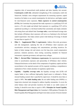 9
migration risks of unsecuritised credit products and takes liquidity into account.
Counterparty credit risk; substantial strengthening of the counterparty credit risk
framework. Includes: more stringent requirements for measuring exposure; capital
incentives for banks to use central counterparties for derivatives; and higher capital
for inter-financial sector exposures. Bank exposures to central counterparties
(CCPs); the Committee has proposed that trade exposures to a qualifying CCP will
receive a 2% risk weight and default fund exposures to a qualifying CCP will be
capitalized according to a risk-based method that consistently and simply estimates
risk arising from such default fund. Leverage ratio; a non-risk-based leverage ratio
that includes off-balance sheet exposures will serve as a backstop to the risk-based
capital requirement. Also helps contain system wide build-up of leverage. It should
be more than or equal to 3%.
 Pillar 2 - Supplemental Pillar 2 requirements; Address firm-wide governance
and risk management; capturing the risk of off-balance sheet exposures and
securitization activities; managing risk concentrations; providing incentives for
banks to better manage risk and returns over the long term; sound compensation
practices; valuation practices; stress testing; accounting standards for financial
instruments; corporate governance; and supervisory colleges.
 Pillar 3 – Revised Pillar 3 disclosures requirements; the requirements introduced
relate to securitization exposures and sponsorship of off-balance sheet vehicles.
Enhanced disclosures on the detail of the components of regulatory capital and their
reconciliation to the reported accounts will be required, including a comprehensive
explanation of how a bank calculates its regulatory capital ratios.
 Liquidity – Liquidity coverage ratio; the liquidity coverage ratio (LCR) will
require banks to have sufficient high-quality liquid assets to withstand a 30-day
stressed funding scenario that is specified by supervisors. It should be more than or
equal to 100%. Net stable funding ratio; the net stable funding ratio (NSFR) is a
longer-term structural ratio designed to address liquidity mismatches. It covers the
entire balance sheet and provides incentives for banks to use stable sources of
funding. It should be more than or equal to 100%. Principles for Sound Liquidity
Risk Management and Supervision; the Committee’s 2008 guidance Principles for
Sound Liquidity Risk Management and Supervision takes account of lessons learned
 