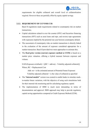14
requirements for eligible collateral and overall level of collateralization
required. However these are partially offset by equity capital savings.
2.2.2. REQUIREMENT OF CCP FOR CCR
Basel II regulations made requirements related to counterparty risk on market
transactions;
 Capital calculation related to over the counter (OTC) and Securities financing
transactions (SFT) such as asset loans and repo, and reverse repo agreements
with exposures implied by the potential one year horizon counterparty default.
 The assessment of counterparty risks on market transactions is directly linked
to the evaluation of the amount of exposure considered appropriate for a
market transaction. Basel II provided two main approaches to estimate this;
 The fixed price version (current exposure method or CEM) is based on a
market price valuation, offering a hybrid measure between exposure and
volume.
EAD (Exposure at default) = [(RC + add-on) – Volatility adjusted collateral)]
Where, RC = Replacement Cost
Add- on = is the estimated amount of Potential Future Exposure
Volatility adjusted collateral = is the value of collateral as specified
 The “internal models” version was created to enable banks to simulate mark-
to-market future variations, with the objective of using such simulations both
for their internal risk monitoring and for calculating regulatory capital.
 The implementation of IMM is much more demanding in terms of
documentation and approval. IMM approach may help to provide regulatory
capital saving opportunities compared to Credit Exposure Method (CEM).
 