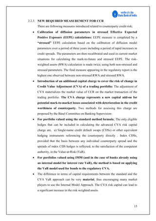 15
2.2.3. NEW REQUIRED MEASUREMENT FOR CCR
There are following measures introduced related to counterparty credit risk;
 Calibration of diffusion parameters in stressed Effective Expected
Positive Exposure (EEPE) calculations: EEPE measure is completed by a
“stressed” EEPE calculation based on the calibration of diffusion model
parameters over a period of three years including a period of rapid increases in
credit spreads. The parameters are then recalibrated and used in current market
situations for calculating the mark-to-future and stressed EEPE. The risk-
weighted assets (RWA) calculation is made twice, using both non-stressed and
stressed parameters. The final measure appearing in the regulatory report is the
highest one observed between non-stressed RWA and stressed RWA.
 Introduction of an additional capital charge to cover the risk of change in
Credit Value Adjustment (CVA) of a trading portfolio: The adjustment of
CVA materializes the market value of CCR on the market transaction of the
trading portfolio. The CVA charge represents a new capital add-on for
potential mark-to-market losses associated with deterioration in the credit
worthiness of counterparty. Two methods for assessing this charge are
proposed by the Basel Committee on Banking Supervision:
 For portfolio valued using the standard method formula; The only eligible
hedges that can be included in calculating the advanced CVA risk capital
charge are, a) Single-name credit default swaps (CDSs) or other equivalent
hedging instruments referencing the counterparty directly . Index CDSs,
provided that the basis between any individual counterparty spread and the
spreads of index CDS hedges is reflected, to the satisfaction of the competent
authority, in the Value-at-Risk (VaR).
 For portfolios valued using IMM (and in the case of banks already using
an internal model for interest rate VaR), the method is based on applying
the VaR model used for bonds to the regulatory CVA.
 The difference in terms of capital requirements between the standard and the
CVA VaR approach can be very material, thus encouraging many market
players to use the Internal Model Approach. The CVA risk capital can lead to
a significant increase in the risk weighted assets.
 