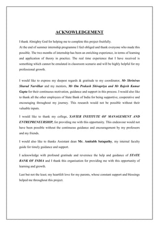 ACKNOWLEDGEMENT
I thank Almighty God for helping me to complete this project fruitfully.
At the end of summer internship programme I feel obliged and thank everyone who made this
possible. The two months of internship has been an enriching experience, in terms of learning
and application of theory in practice. The real time experience that I have received is
something which cannot be emulated in classroom scenario and will be highly helpful for my
professional growth.
I would like to express my deepest regards & gratitude to my coordinator, Mr Shrinivas
Sharad Narvilkar and my mentors, Mr Om Prakash Shivapriya and Mr Rajesh Kumar
Gupta for their continuous motivation, guidance and support in this process. I would also like
to thank all the other employees of State Bank of India for being supportive, cooperative and
encouraging throughout my journey. This research would not be possible without their
valuable inputs.
I would like to thank my college, XAVIER INSTITUTE OF MANAGEMENT AND
ENTREPRENEURSHIP, for providing me with this opportunity. This endeavour would not
have been possible without the continuous guidance and encouragement by my professors
and my friends.
I would also like to thanks Assistant dean Mr. Amitabh Satapathy, my internal faculty
guide for timely guidance and support.
I acknowledge with profound gratitude and reverence the help and guidance of STATE
BANK OF INDIA and I thank this organisation for providing me with this opportunity of
learning and growth.
Last but not the least; my heartfelt love for my parents, whose constant support and blessings
helped me throughout this project.
 