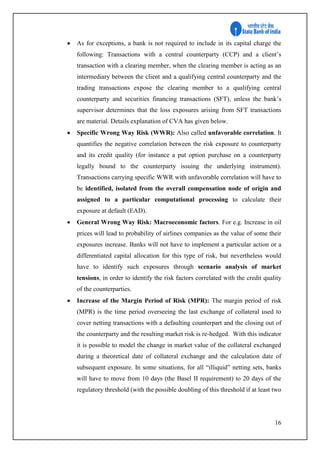16
 As for exceptions, a bank is not required to include in its capital charge the
following: Transactions with a central counterparty (CCP) and a client’s
transaction with a clearing member, when the clearing member is acting as an
intermediary between the client and a qualifying central counterparty and the
trading transactions expose the clearing member to a qualifying central
counterparty and securities financing transactions (SFT), unless the bank’s
supervisor determines that the loss exposures arising from SFT transactions
are material. Details explanation of CVA has given below.
 Specific Wrong Way Risk (WWR): Also called unfavorable correlation. It
quantifies the negative correlation between the risk exposure to counterparty
and its credit quality (for instance a put option purchase on a counterparty
legally bound to the counterparty issuing the underlying instrument).
Transactions carrying specific WWR with unfavorable correlation will have to
be identified, isolated from the overall compensation node of origin and
assigned to a particular computational processing to calculate their
exposure at default (EAD).
 General Wrong Way Risk: Macroeconomic factors. For e.g. Increase in oil
prices will lead to probability of airlines companies as the value of some their
exposures increase. Banks will not have to implement a particular action or a
differentiated capital allocation for this type of risk, but nevertheless would
have to identify such exposures through scenario analysis of market
tensions, in order to identify the risk factors correlated with the credit quality
of the counterparties.
 Increase of the Margin Period of Risk (MPR): The margin period of risk
(MPR) is the time period overseeing the last exchange of collateral used to
cover netting transactions with a defaulting counterpart and the closing out of
the counterparty and the resulting market risk is re-hedged. With this indicator
it is possible to model the change in market value of the collateral exchanged
during a theoretical date of collateral exchange and the calculation date of
subsequent exposure. In some situations, for all “illiquid” netting sets, banks
will have to move from 10 days (the Basel II requirement) to 20 days of the
regulatory threshold (with the possible doubling of this threshold if at least two
 