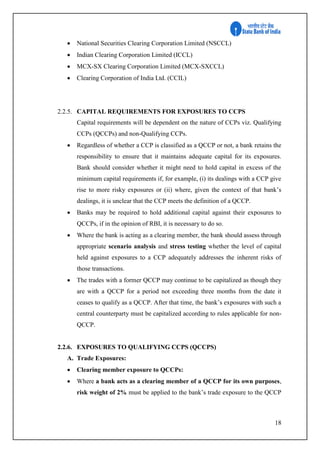 18
 National Securities Clearing Corporation Limited (NSCCL)
 Indian Clearing Corporation Limited (ICCL)
 MCX-SX Clearing Corporation Limited (MCX-SXCCL)
 Clearing Corporation of India Ltd. (CCIL)
2.2.5. CAPITAL REQUIREMENTS FOR EXPOSURES TO CCPS
Capital requirements will be dependent on the nature of CCPs viz. Qualifying
CCPs (QCCPs) and non-Qualifying CCPs.
 Regardless of whether a CCP is classified as a QCCP or not, a bank retains the
responsibility to ensure that it maintains adequate capital for its exposures.
Bank should consider whether it might need to hold capital in excess of the
minimum capital requirements if, for example, (i) its dealings with a CCP give
rise to more risky exposures or (ii) where, given the context of that bank’s
dealings, it is unclear that the CCP meets the definition of a QCCP.
 Banks may be required to hold additional capital against their exposures to
QCCPs, if in the opinion of RBI, it is necessary to do so.
 Where the bank is acting as a clearing member, the bank should assess through
appropriate scenario analysis and stress testing whether the level of capital
held against exposures to a CCP adequately addresses the inherent risks of
those transactions.
 The trades with a former QCCP may continue to be capitalized as though they
are with a QCCP for a period not exceeding three months from the date it
ceases to qualify as a QCCP. After that time, the bank’s exposures with such a
central counterparty must be capitalized according to rules applicable for non-
QCCP.
2.2.6. EXPOSURES TO QUALIFYING CCPS (QCCPS)
A. Trade Exposures:
 Clearing member exposure to QCCPs:
 Where a bank acts as a clearing member of a QCCP for its own purposes,
risk weight of 2% must be applied to the bank’s trade exposure to the QCCP
 