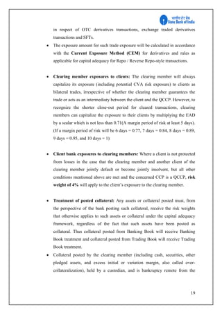 19
in respect of OTC derivatives transactions, exchange traded derivatives
transactions and SFTs.
 The exposure amount for such trade exposure will be calculated in accordance
with the Current Exposure Method (CEM) for derivatives and rules as
applicable for capital adequacy for Repo / Reverse Repo-style transactions.
 Clearing member exposures to clients: The clearing member will always
capitalize its exposure (including potential CVA risk exposure) to clients as
bilateral trades, irrespective of whether the clearing member guarantees the
trade or acts as an intermediary between the client and the QCCP. However, to
recognize the shorter close-out period for cleared transactions, clearing
members can capitalize the exposure to their clients by multiplying the EAD
by a scalar which is not less than 0.71(A margin period of risk at least 5 days).
(If a margin period of risk will be 6 days = 0.77, 7 days = 0.84, 8 days = 0.89,
9 days = 0.95, and 10 days = 1)
 Client bank exposures to clearing members: Where a client is not protected
from losses in the case that the clearing member and another client of the
clearing member jointly default or become jointly insolvent, but all other
conditions mentioned above are met and the concerned CCP is a QCCP, risk
weight of 4% will apply to the client’s exposure to the clearing member.
 Treatment of posted collateral: Any assets or collateral posted must, from
the perspective of the bank posting such collateral, receive the risk weights
that otherwise applies to such assets or collateral under the capital adequacy
framework, regardless of the fact that such assets have been posted as
collateral. Thus collateral posted from Banking Book will receive Banking
Book treatment and collateral posted from Trading Book will receive Trading
Book treatment.
 Collateral posted by the clearing member (including cash, securities, other
pledged assets, and excess initial or variation margin, also called over-
collateralization), held by a custodian, and is bankruptcy remote from the
 