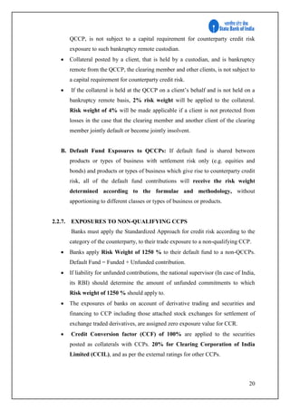 20
QCCP, is not subject to a capital requirement for counterparty credit risk
exposure to such bankruptcy remote custodian.
 Collateral posted by a client, that is held by a custodian, and is bankruptcy
remote from the QCCP, the clearing member and other clients, is not subject to
a capital requirement for counterparty credit risk.
 If the collateral is held at the QCCP on a client’s behalf and is not held on a
bankruptcy remote basis, 2% risk weight will be applied to the collateral.
Risk weight of 4% will be made applicable if a client is not protected from
losses in the case that the clearing member and another client of the clearing
member jointly default or become jointly insolvent.
B. Default Fund Exposures to QCCPs: If default fund is shared between
products or types of business with settlement risk only (e.g. equities and
bonds) and products or types of business which give rise to counterparty credit
risk, all of the default fund contributions will receive the risk weight
determined according to the formulae and methodology, without
apportioning to different classes or types of business or products.
2.2.7. EXPOSURES TO NON-QUALIFYING CCPS
Banks must apply the Standardized Approach for credit risk according to the
category of the counterparty, to their trade exposure to a non-qualifying CCP.
 Banks apply Risk Weight of 1250 % to their default fund to a non-QCCPs.
Default Fund = Funded + Unfunded contribution.
 If liability for unfunded contributions, the national supervisor (In case of India,
its RBI) should determine the amount of unfunded commitments to which
Risk weight of 1250 % should apply to.
 The exposures of banks on account of derivative trading and securities and
financing to CCP including those attached stock exchanges for settlement of
exchange traded derivatives, are assigned zero exposure value for CCR.
 Credit Conversion factor (CCF) of 100% are applied to the securities
posted as collaterals with CCPs. 20% for Clearing Corporation of India
Limited (CCIL), and as per the external ratings for other CCPs.
 