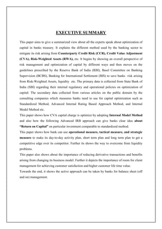 EXECUTIVE SUMMARY
This paper aims to give a summarized view about all the experts speak about optimization of
capital in banks treasury. It explains the different method used by the banking sector to
mitigate its risk arising from Counterparty Credit Risk (CCR), Credit Value Adjustment
(CVA), Risk-Weighted Assets (RWA), etc. It begins by showing an overall perspective of
risk management and optimization of capital by different ways and then moves on the
guidelines prescribed by the Reserve Bank of India (RBI), Basel Committee on Banking
Supervision (BCBS), Banking for International Settlement (BIS) to save banks risk arising
from Risk-Weighted Assets, liquidity etc. The primary data is collected from State Bank of
India (SBI) regarding their internal regulatory and operational policies on optimization of
capital. The secondary data collected from various articles on the public domain by the
consulting companies which measures banks need to use for capital optimization such as
Standardized Method, Advanced Internal Rating Based Approach Method, and Internal
Model Method etc.
This paper shows how CVA capital charge is optimize by adopting Internal Model Method
and also how the following Advanced IRB approach can give banks clear idea about
“Return on Capital” on particular investment comparable to standardized method.
This paper shows how bank can use operational measure, tactical measure, and strategic
measure to make its day-to-day activity plan, short term plan and long term plan to get a
competitive edge over its competitor. Further its shows the way to overcome from liquidity
problems.
This paper also shows about the importance of reducing derivative transactions and benefits
arising from changing its business model. Further it depicts the importance of room for client
management for achieving customer satisfaction and higher customer life time value.
Towards the end, it shows the active approach can be taken by banks for balance sheet (off
and on) management.
 