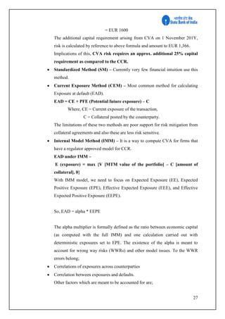 27
= EUR 1600
The additional capital requirement arising from CVA on 1 November 201Y,
risk is calculated by reference to above formula and amount to EUR 1,366.
Implications of this, CVA risk requires an approx. additional 25% capital
requirement as compared to the CCR.
 Standardized Method (SM) – Currently very few financial intuition use this
method.
 Current Exposure Method (CEM) – Most common method for calculating
Exposure at default (EAD).
EAD = CE + PFE (Potential future exposure) – C
Where, CE = Current exposure of the transaction,
C = Collateral posted by the counterparty.
The limitations of these two methods are poor support for risk mitigation from
collateral agreements and also these are less risk sensitive.
 Internal Model Method (IMM) – It is a way to compute CVA for firms that
have a regulator approved model for CCR.
EAD under IMM –
E (exposure) = max {V [MTM value of the portfolio] – C [amount of
collateral], 0}
With IMM model, we need to focus on Expected Exposure (EE), Expected
Positive Exposure (EPE), Effective Expected Exposure (EEE), and Effective
Expected Positive Exposure (EEPE).
So, EAD = alpha * EEPE
The alpha multiplier is formally defined as the ratio between economic capital
(as computed with the full IMM) and one calculation carried out with
deterministic exposures set to EPE. The existence of the alpha is meant to
account for wrong way risks (WWRs) and other model issues. To the WWR
errors belong;
 Correlations of exposures across counterparties
 Correlation between exposures and defaults.
Other factors which are meant to be accounted for are;
 