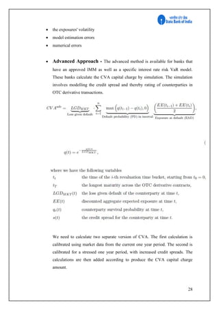 28
 the exposures' volatility
 model estimation errors
 numerical errors
 Advanced Approach - The advanced method is available for banks that
have an approved IMM as well as a specific interest rate risk VaR model.
These banks calculate the CVA capital charge by simulation. The simulation
involves modelling the credit spread and thereby rating of counterparties in
OTC derivative transactions.
We need to calculate two separate version of CVA. The first calculation is
calibrated using market data from the current one year period. The second is
calibrated for a stressed one year period, with increased credit spreads. The
calculations are then added according to produce the CVA capital charge
amount.
 