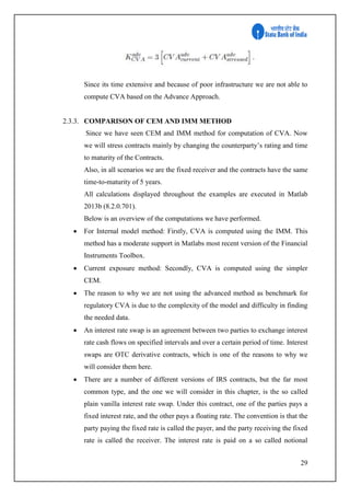 29
Since its time extensive and because of poor infrastructure we are not able to
compute CVA based on the Advance Approach.
2.3.3. COMPARISON OF CEM AND IMM METHOD
Since we have seen CEM and IMM method for computation of CVA. Now
we will stress contracts mainly by changing the counterparty’s rating and time
to maturity of the Contracts.
Also, in all scenarios we are the fixed receiver and the contracts have the same
time-to-maturity of 5 years.
All calculations displayed throughout the examples are executed in Matlab
2013b (8.2.0.701).
Below is an overview of the computations we have performed.
 For Internal model method: Firstly, CVA is computed using the IMM. This
method has a moderate support in Matlabs most recent version of the Financial
Instruments Toolbox.
 Current exposure method: Secondly, CVA is computed using the simpler
CEM.
 The reason to why we are not using the advanced method as benchmark for
regulatory CVA is due to the complexity of the model and difficulty in finding
the needed data.
 An interest rate swap is an agreement between two parties to exchange interest
rate cash flows on specified intervals and over a certain period of time. Interest
swaps are OTC derivative contracts, which is one of the reasons to why we
will consider them here.
 There are a number of different versions of IRS contracts, but the far most
common type, and the one we will consider in this chapter, is the so called
plain vanilla interest rate swap. Under this contract, one of the parties pays a
fixed interest rate, and the other pays a floating rate. The convention is that the
party paying the fixed rate is called the payer, and the party receiving the fixed
rate is called the receiver. The interest rate is paid on a so called notional
 