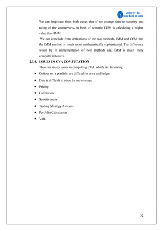 32
We can implicate from both cases that if we change time-to-maturity and
rating of the counterparty, in both of scenario CEM is calculating a higher
value than IMM.
We can conclude from derivations of the two methods, IMM and CEM that
the IMM method is much more mathematically sophisticated. The difference
would be in implementation of both methods are, IMM is much more
computer intensive.
2.3.4. ISSUES IN CVA COMPUTATION
There are many issues in computing CVA, which are following;
 Options on a portfolio are difficult to price and hedge
 Data is difficult to come by and manage
 Pricing
 Calibration
 Sensitiveness
 Trading Strategy Analysis
 Portfolio Calculation
 VaR.
 