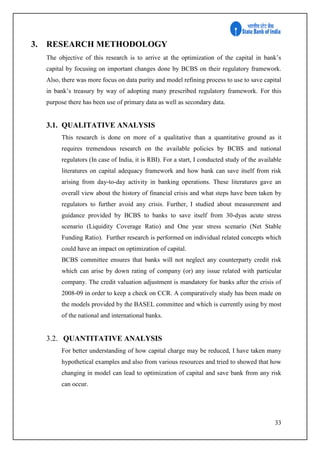 33
3. RESEARCH METHODOLOGY
The objective of this research is to arrive at the optimization of the capital in bank’s
capital by focusing on important changes done by BCBS on their regulatory framework.
Also, there was more focus on data purity and model refining process to use to save capital
in bank’s treasury by way of adopting many prescribed regulatory framework. For this
purpose there has been use of primary data as well as secondary data.
3.1. QUALITATIVE ANALYSIS
This research is done on more of a qualitative than a quantitative ground as it
requires tremendous research on the available policies by BCBS and national
regulators (In case of India, it is RBI). For a start, I conducted study of the available
literatures on capital adequacy framework and how bank can save itself from risk
arising from day-to-day activity in banking operations. These literatures gave an
overall view about the history of financial crisis and what steps have been taken by
regulators to further avoid any crisis. Further, I studied about measurement and
guidance provided by BCBS to banks to save itself from 30-dyas acute stress
scenario (Liquidity Coverage Ratio) and One year stress scenario (Net Stable
Funding Ratio). Further research is performed on individual related concepts which
could have an impact on optimization of capital.
BCBS committee ensures that banks will not neglect any counterparty credit risk
which can arise by down rating of company (or) any issue related with particular
company. The credit valuation adjustment is mandatory for banks after the crisis of
2008-09 in order to keep a check on CCR. A comparatively study has been made on
the models provided by the BASEL committee and which is currently using by most
of the national and international banks.
3.2. QUANTITATIVE ANALYSIS
For better understanding of how capital charge may be reduced, I have taken many
hypothetical examples and also from various resources and tried to showed that how
changing in model can lead to optimization of capital and save bank from any risk
can occur.
 