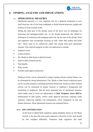 34
4. FINDING, ANALYSIS AND IMPLICATIONS
4.1. OPERATIONAL MEASURES
Operational measures is a very important tool for a financial institutions to save
itself from any risk of loss from inadequate or failed internal processes, people and
systems, or from external events.
During the early part of the decade, much of the focus was on techniques for
measuring and managing market risk. As the decade progressed, this shifted to
techniques of measuring and managing credit risk. By the end of the decade, firms
and regulators were increasingly focusing on risks "other than market and credit
risk." These came to be collectively called risk arising from poor operational
measure. This catch-all category of risks was understood to include,
 employee errors,
 systems failures,
 fire, floods or other losses to physical assets,
 fraud or other criminal activity,
 Data Quality,
 Risky Assets,
 Flexible credit approval processes.
Employee Errors can be eliminated by proper training whereas system failures can
be eliminated by strong infrastructure. Fire, floods or other losses to physical assets
can be saved by properly controlling and better framework. Fraud (or) other criminal
activity can be eliminated by proper research of employee’s background and
monitoring of employees. But the most important part of operational measures
which banks need to focus are optimization of Risk Weighted Assets (RWA),
enhancement of data quality, stricter credit approval processes, reducing credit
exposure, improving liquidity risk management, closer integration of risk and
finance functions. These operational measures are explained below;
4.1.1. RWA OPTIMIZATION
At the heart of global bank regulatory capital standards, known as The Basel
Accord, is the idea that since assets represent a diversity of risk, each should
be risk weighted differently. Numerous bank regulators and bank
 