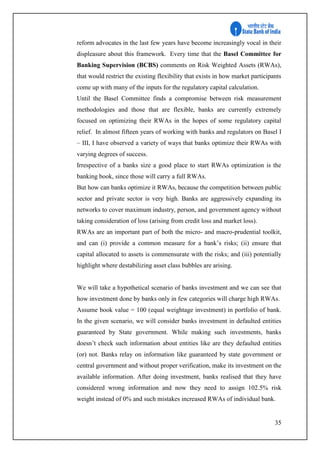 35
reform advocates in the last few years have become increasingly vocal in their
displeasure about this framework. Every time that the Basel Committee for
Banking Supervision (BCBS) comments on Risk Weighted Assets (RWAs),
that would restrict the existing flexibility that exists in how market participants
come up with many of the inputs for the regulatory capital calculation.
Until the Basel Committee finds a compromise between risk measurement
methodologies and those that are flexible, banks are currently extremely
focused on optimizing their RWAs in the hopes of some regulatory capital
relief. In almost fifteen years of working with banks and regulators on Basel I
– III, I have observed a variety of ways that banks optimize their RWAs with
varying degrees of success.
Irrespective of a banks size a good place to start RWAs optimization is the
banking book, since those will carry a full RWAs.
But how can banks optimize it RWAs, because the competition between public
sector and private sector is very high. Banks are aggressively expanding its
networks to cover maximum industry, person, and government agency without
taking consideration of loss (arising from credit loss and market loss).
RWAs are an important part of both the micro- and macro-prudential toolkit,
and can (i) provide a common measure for a bank’s risks; (ii) ensure that
capital allocated to assets is commensurate with the risks; and (iii) potentially
highlight where destabilizing asset class bubbles are arising.
We will take a hypothetical scenario of banks investment and we can see that
how investment done by banks only in few categories will charge high RWAs.
Assume book value = 100 (equal weightage investment) in portfolio of bank.
In the given scenario, we will consider banks investment in defaulted entities
guaranteed by State government. While making such investments, banks
doesn’t check such information about entities like are they defaulted entities
(or) not. Banks relay on information like guaranteed by state government or
central government and without proper verification, make its investment on the
available information. After doing investment, banks realised that they have
considered wrong information and now they need to assign 102.5% risk
weight instead of 0% and such mistakes increased RWAs of individual bank.
 
