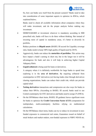 36
So, how can banks save itself from the present scenario? Banks need to take
into consideration of some important aspects to optimize its RWAs, which
explained below;
Banks need to check all available information about companies where they
will make investment, and do the proper analysis before making any
investment.
 SIDBI/NABARD or investment wherever is mandatory according to RBI
prescribed rule, banks will have to do there without thinking. But instead of
investing more of capital in mandatory areas, it’s better to diversify its
portfolio.
 Reduce positions in illiquid assets (BASEL III accord for Liquidity coverage
ratio, banks needs to keep 100% high quality of liquid asset by 2019).
 Aggressively, banks can reduce the maturities of portfolios. This action may
have impact a bank’s earning in short run, but in the longer run it will be
advantageous for bank and also it will help in achieving higher Capital
Adequacy Ratio.
 Liquid collateral is being used for loans or derivatives.
 A category where it is definitely worthwhile for large banks to spend time
exploring is in the area of derivatives. By requiring collateral from
counterparties in OTC derivatives (or) having trades clear through derivatives
clearing organizations, banks can reduce their credit risk, which can provide
capital relief.
 Netting derivatives transactions and compression are also ways for banks to
reduce their RWAs. (According to BASEL III accord, banks need to use
Central counterparty for OTC derivatives and banks need to assign 2% RWA).
 On the Off-Balance sheet items, BASEL III guidance leaves significant room
for banks to optimize the Credit Conversion Factor (CCF) computation for
multiproduct, multi-counterparty facilities relying on mathematical
calculations.
 On the Off-Balance sheet items, banks can try to reduce its investment in non-
funded exposures to commercial real estate, Guarantees issued on behalf of
stock brokers and market makers, non-funded exposures to NBFC-ND-SI etc.
 