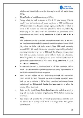 37
which attracts higher Credit conversion factor and in turns it will lead to higher
RWAs.
 Diversification of portfolio can also save RWAs.
 Assume a bank has made investment in AAA & AA rated (assume 20% risk
weight) bond and simultaneously made investment in BBB rated (assume
100% risk weight) bond. Since the rating is higher, so probability of default is
lower in this scenario. So banks can optimize its RWAs in portfolio by
diversifying as said above with the combination of government issued
instruments (T-bills, bonds, etc.) {Combination of G-Sec + AAA & AA +
BBB}.
Also, banks can diversify its portfolio making investment in AAA & AA rated
and simultaneously can make investment in unrated companies (assume 100%
risk weight but higher risk higher return). Since BBB rated companies
assigned 100% risk weight like unrated companies but probability of default
comparing to unrated is very low in BBB rated. But difference between return
from BBB and unrated companies are far wide. So banks can optimize its
RWAs in portfolio by diversifying as said above with the combination of
government issued instruments (T-bills, bonds, etc.) {Combination of G-Sec
+ AAA & AA + unrated}.
 It is advisable for banks to avoid investment in “D” rated companies, since it
assign 150% RWAs and also probability of default is very high and return is
not higher comparable to unrated companies.
 Banks can use a uniform and strict methodology to check RWA calculation.
Under BASEL III, Basel committee has prescribed many approaches which
bank can use to minimize its RWAs. Basel committee has introduced many
methods such as, IRB method, Standardized approach etc. to reform the
existing RWAs framework.
 Banks can also check Sharpe Ratio, Beta, Regression analysis as a tool to
keep tab on market movement of particularly RWAs before making any
investment.
 Beta analysis will give idea that how much systematic risk a particular asset
has relative to an average asset. Assets with larger Betas have greater
systematic risk.
 