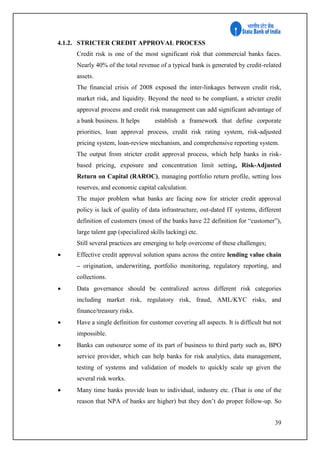 39
4.1.2. STRICTER CREDIT APPROVAL PROCESS
Credit risk is one of the most significant risk that commercial banks faces.
Nearly 40% of the total revenue of a typical bank is generated by credit-related
assets.
The financial crisis of 2008 exposed the inter-linkages between credit risk,
market risk, and liquidity. Beyond the need to be compliant, a stricter credit
approval process and credit risk management can add significant advantage of
a bank business. It helps establish a framework that define corporate
priorities, loan approval process, credit risk rating system, risk-adjusted
pricing system, loan-review mechanism, and comprehensive reporting system.
The output from stricter credit approval process, which help banks in risk-
based pricing, exposure and concentration limit setting, Risk-Adjusted
Return on Capital (RAROC), managing portfolio return profile, setting loss
reserves, and economic capital calculation.
The major problem what banks are facing now for stricter credit approval
policy is lack of quality of data infrastructure, out-dated IT systems, different
definition of customers (most of the banks have 22 definition for “customer”),
large talent gap (specialized skills lacking) etc.
Still several practices are emerging to help overcome of these challenges;
 Effective credit approval solution spans across the entire lending value chain
– origination, underwriting, portfolio monitoring, regulatory reporting, and
collections.
 Data governance should be centralized across different risk categories
including market risk, regulatory risk, fraud, AML/KYC risks, and
finance/treasury risks.
 Have a single definition for customer covering all aspects. It is difficult but not
impossible.
 Banks can outsource some of its part of business to third party such as, BPO
service provider, which can help banks for risk analytics, data management,
testing of systems and validation of models to quickly scale up given the
several risk works.
 Many time banks provide loan to individual, industry etc. (That is one of the
reason that NPA of banks are higher) but they don’t do proper follow-up. So
 