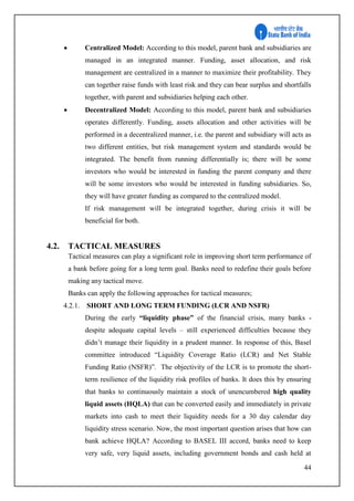 44
 Centralized Model: According to this model, parent bank and subsidiaries are
managed in an integrated manner. Funding, asset allocation, and risk
management are centralized in a manner to maximize their profitability. They
can together raise funds with least risk and they can bear surplus and shortfalls
together, with parent and subsidiaries helping each other.
 Decentralized Model: According to this model, parent bank and subsidiaries
operates differently. Funding, assets allocation and other activities will be
performed in a decentralized manner, i.e. the parent and subsidiary will acts as
two different entities, but risk management system and standards would be
integrated. The benefit from running differentially is; there will be some
investors who would be interested in funding the parent company and there
will be some investors who would be interested in funding subsidiaries. So,
they will have greater funding as compared to the centralized model.
If risk management will be integrated together, during crisis it will be
beneficial for both.
4.2. TACTICAL MEASURES
Tactical measures can play a significant role in improving short term performance of
a bank before going for a long term goal. Banks need to redefine their goals before
making any tactical move.
Banks can apply the following approaches for tactical measures;
4.2.1. SHORT AND LONG TERM FUNDING (LCR AND NSFR)
During the early “liquidity phase” of the financial crisis, many banks -
despite adequate capital levels – still experienced difficulties because they
didn’t manage their liquidity in a prudent manner. In response of this, Basel
committee introduced “Liquidity Coverage Ratio (LCR) and Net Stable
Funding Ratio (NSFR)”. The objectivity of the LCR is to promote the short-
term resilience of the liquidity risk profiles of banks. It does this by ensuring
that banks to continuously maintain a stock of unencumbered high quality
liquid assets (HQLA) that can be converted easily and immediately in private
markets into cash to meet their liquidity needs for a 30 day calendar day
liquidity stress scenario. Now, the most important question arises that how can
bank achieve HQLA? According to BASEL III accord, banks need to keep
very safe, very liquid assets, including government bonds and cash held at
 