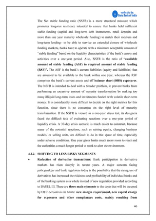 46
The Net stable funding ratio (NSFR) is a more structural measure which
promotes long-run resilience intended to ensure that banks hold sufficient
stable funding (capital and long-term debt instruments, retail deposits and
more than one year maturity wholesale funding) to match their medium and
long-term lending– to be able to survive an extended closure of wholesale
funding markets, banks have to operate with a minimum acceptable amount of
“stable funding” based on the liquidity characteristics of the bank’s assets and
activities over a one-year period. Also, NSFR is the ratio of “available
amount of stable funding (ASF) to required amount of stable funding
(RSF)”. The ASF is the bank’s current liabilities (equity and liabilities) that
are assumed to be available to the bank within one year, whereas the RSF
comprises the bank’s current assets and off balance sheet (OBS) exposures.
The NSFR is intended to deal with a broader problem, to prevent banks from
performing an excessive amount of maturity transformation by making too
many illiquid long-term loans and investments funded with volatile short-term
money. It is considerably more difficult to decide on the right metrics for this
function, since there is no consensus on the right level of maturity
transformation. If the NSFR is viewed as a one-year stress test, its designers
faced the difficult task of evaluating reactions over a one-year period of
liquidity crisis. A 30-day crisis scenario is much easier to construct, because
many of the potential reactions, such as raising equity, changing business
models, or selling units, are difficult to do in that space of time, especially
under adverse conditions. One year gives banks much more room to react and
the authorities a much longer period to work to alter the environment.
4.2.2. SHIFTING TO LESS RISKY SEGMENTS
 Reduction of derivative transactions: Bank participation in derivative
markets has risen sharply in recent years. A major concern facing
policymakers and bank regulators today is the possibility that the rising use of
derivatives has increased the riskiness and profitability of individual banks and
of the banking system as a whole instead of new regulation provided according
to BASEL III. There are three main elements to the costs that will be incurred
by OTC derivatives in future: new margin requirement, new capital charge
for exposures and other compliances costs, mainly resulting from
 