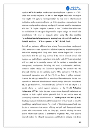 48
received a 0% risk weight, mark-to-market and collateral exposures to a CCP,
under new rule be subject to 2% or 4% risk weight. These new and higher
risk weights will apply to clearing members but may also to other financial
institutions under certain conditions, e.g. if they enter into a transactions with a
clearing member and the clearing member will complete an offset transactions
with the CCP. Capital charge for exposures to the CCP default fund will add to
the incremental cost of capital requirements. Capital charge for default fund
contributions will need to calculate either using the risk sensitive
‘hypothetical capital requirements’ approach or alternatively applying a
flat risk weight of 1250% to exposures to CCPs default funds.
In total, we estimates additional cost arising from compliance requirement
(daily valuation to trade repositories, collateral reporting, account segregation
and record keeping) to be fairly small- about Euro 0.60 per Euro 1 million
transactions. But this cost may increase if the size of notional amount will
increase and lead to higher capital cost for a dealer bank. OTC derivatives that
will not need to be centrally cleared will be subject to strengthen risk
management requirements, including the need to collateralize positions,
increased capital charge and additional reporting. We estimate that the
proposed reforms for not centrally cleared OTC derivatives will lead to
incremental transaction cost of Euro170.50 per Euro 1 million notional.
Assume, the average notional for a non-cleared Euro-dominated interest rate
derivative is 90 million would translate into an average additional cost of Euro
15,345 per transactions. Non-cleared OTC derivatives will be subject to a
capital charge to protect against variations in the Credit Valuation
Adjustment (CVA). Under the new requirements, financial institutions are
required to hold capital against potential falls in the market value of
counterparty exposures due to increase in Counterparty Credit Risk (CCR).
In effect, financial institutions need to finance more of their assets in order to
meet higher capital requirements. As a result of this reform, dealer bank may
decide to restructure their product offering and pull back from certain asset
classes which are deemed to be too costly (or) increase offering for assets
classes where client demand is expected to be greater. Also, bank can use
internal models for bilateral transactions could help in mitigate costs from
 