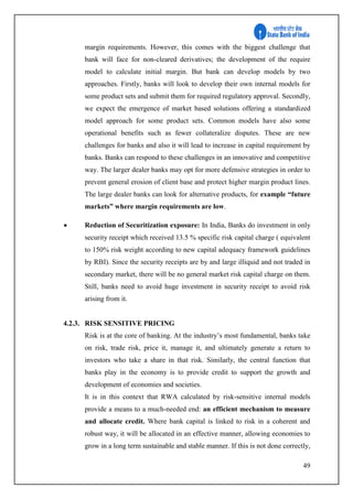 49
margin requirements. However, this comes with the biggest challenge that
bank will face for non-cleared derivatives; the development of the require
model to calculate initial margin. But bank can develop models by two
approaches. Firstly, banks will look to develop their own internal models for
some product sets and submit them for required regulatory approval. Secondly,
we expect the emergence of market based solutions offering a standardized
model approach for some product sets. Common models have also some
operational benefits such as fewer collateralize disputes. These are new
challenges for banks and also it will lead to increase in capital requirement by
banks. Banks can respond to these challenges in an innovative and competitive
way. The larger dealer banks may opt for more defensive strategies in order to
prevent general erosion of client base and protect higher margin product lines.
The large dealer banks can look for alternative products, for example “future
markets” where margin requirements are low.
 Reduction of Securitization exposure: In India, Banks do investment in only
security receipt which received 13.5 % specific risk capital charge ( equivalent
to 150% risk weight according to new capital adequacy framework guidelines
by RBI). Since the security receipts are by and large illiquid and not traded in
secondary market, there will be no general market risk capital charge on them.
Still, banks need to avoid huge investment in security receipt to avoid risk
arising from it.
4.2.3. RISK SENSITIVE PRICING
Risk is at the core of banking. At the industry’s most fundamental, banks take
on risk, trade risk, price it, manage it, and ultimately generate a return to
investors who take a share in that risk. Similarly, the central function that
banks play in the economy is to provide credit to support the growth and
development of economies and societies.
It is in this context that RWA calculated by risk-sensitive internal models
provide a means to a much-needed end: an efficient mechanism to measure
and allocate credit. Where bank capital is linked to risk in a coherent and
robust way, it will be allocated in an effective manner, allowing economies to
grow in a long term sustainable and stable manner. If this is not done correctly,
 