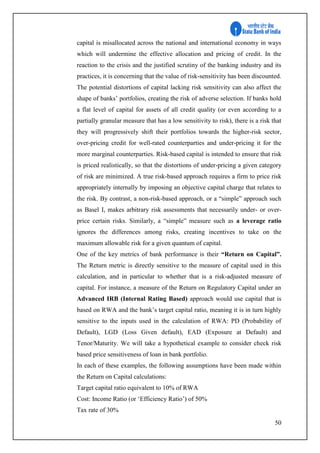 50
capital is misallocated across the national and international economy in ways
which will undermine the effective allocation and pricing of credit. In the
reaction to the crisis and the justified scrutiny of the banking industry and its
practices, it is concerning that the value of risk-sensitivity has been discounted.
The potential distortions of capital lacking risk sensitivity can also affect the
shape of banks’ portfolios, creating the risk of adverse selection. If banks hold
a flat level of capital for assets of all credit quality (or even according to a
partially granular measure that has a low sensitivity to risk), there is a risk that
they will progressively shift their portfolios towards the higher-risk sector,
over-pricing credit for well-rated counterparties and under-pricing it for the
more marginal counterparties. Risk-based capital is intended to ensure that risk
is priced realistically, so that the distortions of under-pricing a given category
of risk are minimized. A true risk-based approach requires a firm to price risk
appropriately internally by imposing an objective capital charge that relates to
the risk. By contrast, a non-risk-based approach, or a “simple” approach such
as Basel I, makes arbitrary risk assessments that necessarily under- or over-
price certain risks. Similarly, a “simple” measure such as a leverage ratio
ignores the differences among risks, creating incentives to take on the
maximum allowable risk for a given quantum of capital.
One of the key metrics of bank performance is their “Return on Capital”.
The Return metric is directly sensitive to the measure of capital used in this
calculation, and in particular to whether that is a risk-adjusted measure of
capital. For instance, a measure of the Return on Regulatory Capital under an
Advanced IRB (Internal Rating Based) approach would use capital that is
based on RWA and the bank’s target capital ratio, meaning it is in turn highly
sensitive to the inputs used in the calculation of RWA: PD (Probability of
Default), LGD (Loss Given default), EAD (Exposure at Default) and
Tenor/Maturity. We will take a hypothetical example to consider check risk
based price sensitiveness of loan in bank portfolio.
In each of these examples, the following assumptions have been made within
the Return on Capital calculations:
Target capital ratio equivalent to 10% of RWA
Cost: Income Ratio (or ‘Efficiency Ratio’) of 50%
Tax rate of 30%
 