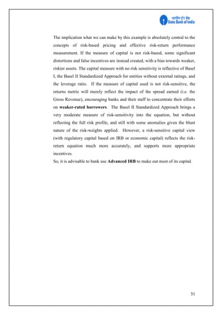 51
The implication what we can make by this example is absolutely central to the
concepts of risk-based pricing and effective risk-return performance
measurement. If the measure of capital is not risk-based, some significant
distortions and false incentives are instead created, with a bias towards weaker,
riskier assets. The capital measure with no risk sensitivity is reflective of Basel
I, the Basel II Standardized Approach for entities without external ratings, and
the leverage ratio. If the measure of capital used is not risk-sensitive, the
returns metric will merely reflect the impact of the spread earned (i.e. the
Gross Revenue), encouraging banks and their staff to concentrate their efforts
on weaker-rated borrowers. The Basel II Standardized Approach brings a
very moderate measure of risk-sensitivity into the equation, but without
reflecting the full risk profile, and still with some anomalies given the blunt
nature of the risk-weights applied. However, a risk-sensitive capital view
(with regulatory capital based on IRB or economic capital) reflects the risk-
return equation much more accurately, and supports more appropriate
incentives.
So, it is advisable to bank use Advanced IRB to make out most of its capital.
 