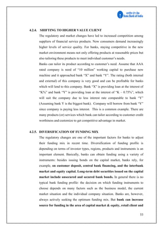 53
4.2.4. SHIFTING TO HIGHER VALUE CLIENT
The regulatory and market changes have led to increased competition among
suppliers of financial service products. Now consumers demand increasingly
higher levels of service quality. For banks, staying competitive in the new
market environment means not only offering products at reasonable prices but
also tailoring these products to meet individual customer’s needs.
Banks can tailor its product according to customer’s need. Assume that AAA
rated company is need of “10 million” working capital to purchase new
machine and it approached bank “X” and bank “Y”. The rating (both internal
and external) of this company is very good and can be profitable for banks
which will lend to this company. Bank “X” is providing loan at the interest of
“K%” and bank “Y” is providing loan at the interest of “K – 0.75%”, which
will suit the company due to less interest rate comparable to bank “Y”
(Assuming bank Y is the biggest bank). Company will borrow from bank “Y”
since company is paying less interest. This is a common example. There are
many products (or) services which bank can tailor according to customer credit
worthiness and customize to get competitive advantage in market.
4.2.5. DIVERSIFICATION OF FUNDING MIX
The regulatory changes are one of the important factors for banks to adjust
their funding mix in recent time. Diversification of funding profile is
depending on terms of investor types, regions, products and instruments is an
important element. Basically, banks can obtain funding using a variety of
instruments: besides issuing bonds on the capital market, banks rely, for
example, on customer deposit, central bank financing, and the interbank
market and equity capital. Long-term debt securities issued on the capital
market include unsecured and secured bank bonds. In general there is no
typical bank funding profile: the decision on which funding instruments to
choose depends on many factors such as the business model, the current
market situation and the individual company situation. Banks are, however,
always actively seeking the optimum funding mix. But bank can increase
source for funding in the area of capital market & equity, retail client and
 