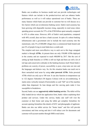 55
Banks can re-address its business model and can provide technologies and
features which can include in the product/services and can enhance banks
performance as well as it will reduce operational cost of banks. There are
many features which bank can provide to customer but we will discuss on a
few factors which can revolutionize banking sector. India's rural economy has
been growing with disposable incomes rising, especially in rural areas where
spending power accounts for 57% of the $780 billion spent annually compared
to 43% in urban areas. However, 60% of India's rural population, compared
with 40% overall, does not have a bank account. In spite of a robust banking
infrastructure and a government aim to include the rural economy into the
mainstream, only 5% of 600,000 villages have a commercial bank branch and
just 2% of people living in rural India have a credit card.
The simplest and most cost-effective way to each out to this huge untapped
market is through ATMs. At present there are only 150,000 ATMs deployed
in the country and are expected to reach 400,000 by 2017. But the cost of
setting up bank branches or ATMs is still too high and there are still a lot of
red tape and conservative attitudes in the banking business itself. Rural India’s
problems are scarcity of power, accessibility is poor, crisp notes are rare and
the languages and dialects vary. So, for this situation banks can reach out to
these unreached rural areas by using solar powered ATMs. Solar powered
ATMs which use only up to 100 watt. It can also function in temperatures up
to 122 degrees Fahrenheit (50 degrees Celsius) with no air-conditioning. It
stacks notes vertically instead of horizontally so cash "fall" out of the machine
rather than dispensed. Its lean design and few moving parts make it less
susceptible to breakdown.
Second, banks can use aggressively tablet banking service. The tablet will be
fully loaded device which has application form, banks videos explaining their
product and services. Under this service, banks sale staff will visit the
customer at their home and using the tablet get complete formalities for
account opening formalities like details of KYC and photographs of applicant.
Banks can also use tablet service for “home loans” and this will provide
convenience and time saving and also it will reduce cost for documents and
customer will account number through SMS/e-mail alerts.
 
