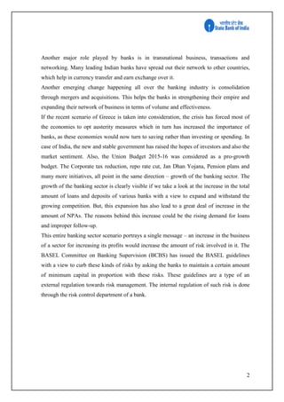 2
Another major role played by banks is in transnational business, transactions and
networking. Many leading Indian banks have spread out their network to other countries,
which help in currency transfer and earn exchange over it.
Another emerging change happening all over the banking industry is consolidation
through mergers and acquisitions. This helps the banks in strengthening their empire and
expanding their network of business in terms of volume and effectiveness.
If the recent scenario of Greece is taken into consideration, the crisis has forced most of
the economies to opt austerity measures which in turn has increased the importance of
banks, as these economies would now turn to saving rather than investing or spending. In
case of India, the new and stable government has raised the hopes of investors and also the
market sentiment. Also, the Union Budget 2015-16 was considered as a pro-growth
budget. The Corporate tax reduction, repo rate cut, Jan Dhan Yojana, Pension plans and
many more initiatives, all point in the same direction – growth of the banking sector. The
growth of the banking sector is clearly visible if we take a look at the increase in the total
amount of loans and deposits of various banks with a view to expand and withstand the
growing competition. But, this expansion has also lead to a great deal of increase in the
amount of NPAs. The reasons behind this increase could be the rising demand for loans
and improper follow-up.
This entire banking sector scenario portrays a single message – an increase in the business
of a sector for increasing its profits would increase the amount of risk involved in it. The
BASEL Committee on Banking Supervision (BCBS) has issued the BASEL guidelines
with a view to curb these kinds of risks by asking the banks to maintain a certain amount
of minimum capital in proportion with these risks. These guidelines are a type of an
external regulation towards risk management. The internal regulation of such risk is done
through the risk control department of a bank.
 