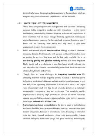 57
the result after using this principle, banks can remove those products which are
not generating expected revenues (or) customers are not interested.
4.3.3. ROOM FOR CLIENT MANAGEMENT
While Banks are getting more and more pressure from customer’s increasing
demand, highly competitive market and strict regulations – in the current
environment, understanding customer behavior, attitudes and requirements is
more vital than ever for banks’ strategic thinking, operational planning and
day-to-day customer treatment. So, how can bank overcome from these issues?
Banks can use following steps which may help banks to give more
engagements towards client management.
 Banks need to think beyond ‘one-size-fits-all’ strategy to cater to customer’s
increasing demand. Customers also will leave an institution for another based
on getting the services they want and the best price available for it, so
relationship pricing and product bundling become ever more important.
Banks should look at products and pricing based upon a total customer view
and respond to the value that customers bring to the bank across the spectrum
of rates, fees, features and services.
 Though there are many challenges in integrating cross-lab data like
extracting data from multiple disparate systems, existence of duplicate records
in business applications/ databases and data sharing impediments due to opt-
out policy/other regulatory requirements, it is crucial to have a 360 degree
view of customer which will help to get a holistic picture of a customer’s
demographics, engagement, need and preferences. This knowledge enables
organizations to precisely target products and services to current customers,
acquire more profitable customers, reduce marketing costs, improve customer
satisfaction and maximize lifetime value.
 Sophisticated customer segmentation is the key to cater to individualized
needs and should be based on standard banking metrics – tenure with the bank,
number of accounts, balances of accounts and loans, frequency of interaction
with the bank, channel preferences along with psychographic (values,
attitudes, lifestyles), behavioural (usage rate, price sensitivity, brand loyalty,
 