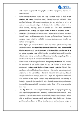 58
and benefits sought) and demographic variables (occupation, income, and
family-status).
 Banks can use real-time events and deep customer insight to offer cross-
channel marketing campaigns where “moments-of-truth” (wedding, home
purchase/sale, new job, stock transactions, etc.) are acted on as a way to
deepen customer relationships - to determine the next best action, be it an
offer, channel, message, piece of content etc. The more customized
product/service offering, the higher are the barriers to switching banks.
 In today’s hyper-competitive market, banks need to move beyond a “one-size-
fits-all” reward model particularly for the most profitable clients. They need to
design a system which let profitable customers enjoy premium benefits and
redeem rewards points.
 In the digital age, customers demand more self-service options and any-time,
anywhere service. So expanding customer self-service, case management,
dispute management and event-based decision-making can be perceived
as better customer care, while lowering operational costs and increasing
effectiveness. However, banks should continue to make compelling offers as
incentives for customers to use lower cost channels.
 Banks should try to engage consumers through digital channels and advance
its leadership in the digital space as well as expand its social media
engagement on Facebook, Twitter, Pinterest and LinkedIn. Though there
can be several roadblocks and complications – like online account opening is
expensive on per-account bass - however, prices for new delivery channels
always commoditize as usage grows. It is a myth that importance of branches
will diminish as the digital channel usage will increase on the contrary, if
branches are tightly integrated with other channels, that promote and support
them and that quickly finish transactions started there will be more successful
than ever.
 The Big data is the new disruptive technology for changing the game. Big
data capabilities provides banks the ability to understand their clients at a more
granular level and more quickly deliver targeted personalized offers. Being
able to anticipate customer needs and resolve them before they become
problems allows banks to deliver timely, concise and actionable insight to
 