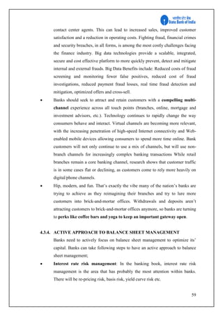 59
contact center agents. This can lead to increased sales, improved customer
satisfaction and a reduction in operating costs. Fighting fraud, financial crimes
and security breaches, in all forms, is among the most costly challenges facing
the finance industry. Big data technologies provide a scalable, integrated,
secure and cost effective platform to more quickly prevent, detect and mitigate
internal and external frauds. Big Data Benefits include: Reduced costs of fraud
screening and monitoring fewer false positives, reduced cost of fraud
investigations, reduced payment fraud losses, real time fraud detection and
mitigation, optimized offers and cross-sell.
 Banks should seek to attract and retain customers with a compelling multi-
channel experience across all touch points (branches, online, mortgage and
investment advisors, etc.). Technology continues to rapidly change the way
consumers behave and interact. Virtual channels are becoming more relevant,
with the increasing penetration of high-speed Internet connectivity and Web-
enabled mobile devices allowing consumers to spend more time online. Bank
customers will not only continue to use a mix of channels, but will use non-
branch channels for increasingly complex banking transactions While retail
branches remain a core banking channel, research shows that customer traffic
is in some cases flat or declining, as customers come to rely more heavily on
digital/phone channels.
 Hip, modern, and fun. That’s exactly the vibe many of the nation’s banks are
trying to achieve as they reimagining their branches and try to lure more
customers into brick-and-mortar offices. Withdrawals and deposits aren’t
attracting customers to brick-and-mortar offices anymore, so banks are turning
to perks like coffee bars and yoga to keep an important gateway open.
4.3.4. ACTIVE APPROACH TO BALANCE SHEET MANAGEMENT
Banks need to actively focus on balance sheet management to optimize its’
capital. Banks can take following steps to have an active approach to balance
sheet management;
 Interest rate risk management: In the banking book, interest rate risk
management is the area that has probably the most attention within banks.
There will be re-pricing risk, basis risk, yield curve risk etc.
 