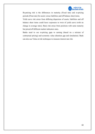 60
Re-pricing risk is the differences in maturity (Fixed rate) and re-pricing
periods (Float rate) for assets versus liabilities and off balance sheet items.
Yield curve risk arises from differing dispersion of assets, liabilities and off
balance sheet items could leave exposures to twist of yield curve (with no
change in average rates). Basis risk arises from positions with same maturity
but priced off different market indicators rates.
Banks need to use re-pricing gaps to earning (based on a mixture of
contractual pricing) and economic value (duration gap and simulation). Bank
can also use Value at risk techniques to measure interest rate risk.
 
