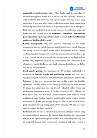 62
geographies/countries/regions etc. Also, banks need to strengthen its
collateral management. Banks have to have a clear idea regarding collateral in
order to able to deal effectively with liquidity events that may require using
such assets. It is an area where banks need to improve and apply greater rigour
in knowing precisely which assets can be quickly liquidated and at what price.
Bank can use pre-defined stress testing scenario. In performing stress test
banks can take factors such as repayment, drawdown, non-maturing
product profiles, replicate portfolios, credit events, withdrawal of funding,
contingent liabilities, haircuts etc.
 Capital management: The main activities performed by the capital
management unit are capital planning, capital stress testing, capital allocation
and setting the cost of capital. Banks and its management need to cautious
while doing capital management and always use diversification method to get
a better return (risk and return analysis). Management can use Beta analysis,
Sharpe ratio, Regression analysis etc. before taking into consideration for
allocation of capital. Banks can also check rating, creditworthiness etc. before
making any such investment.
 Fund transfer pricing: The importance of FTP has been highlighted as it
underpins the interest margin and profitability results and, thus, has a
significant impact on business unit performance measurement and business
behaviour. It has been recognised that aspects like pricing for liquidity,
optionality, customer behaviour and trading portfolios require more attention
to ensure that underlying risks are properly reflected within pricing and
performance measurement practices. The factor which can affect FTP rates are
bank deposit rates, bank loan rates, Government bond yield, Interbank money
market/swap rates, funding liquidity, asset liquidity, option pricing, political
adjustment etc. Banks need to keep an eye on these factors and now-a-days
political adjustment keep an important role for affecting FTP rates. So, banks
need to focus on this factor carefully.
 Systems: Banks still tend to operate with a patchwork of legacy systems set up
to manage different aspects of the balance sheet (liquidity risk, interest rate
risk, etc.), but significant changes are needed. With different systems, any kind
of integrated balance sheet management simulation and stress testing is
 