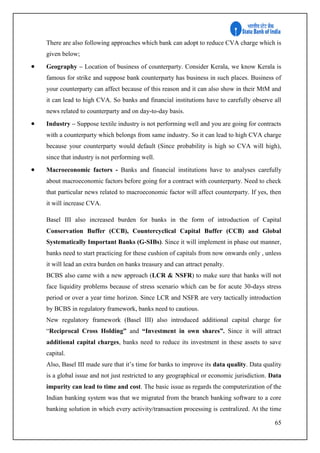 65
There are also following approaches which bank can adopt to reduce CVA charge which is
given below;
 Geography – Location of business of counterparty. Consider Kerala, we know Kerala is
famous for strike and suppose bank counterparty has business in such places. Business of
your counterparty can affect because of this reason and it can also show in their MtM and
it can lead to high CVA. So banks and financial institutions have to carefully observe all
news related to counterparty and on day-to-day basis.
 Industry – Suppose textile industry is not performing well and you are going for contracts
with a counterparty which belongs from same industry. So it can lead to high CVA charge
because your counterparty would default (Since probability is high so CVA will high),
since that industry is not performing well.
 Macroeconomic factors - Banks and financial institutions have to analyses carefully
about macroeconomic factors before going for a contract with counterparty. Need to check
that particular news related to macroeconomic factor will affect counterparty. If yes, then
it will increase CVA.
Basel III also increased burden for banks in the form of introduction of Capital
Conservation Buffer (CCB), Countercyclical Capital Buffer (CCB) and Global
Systematically Important Banks (G-SIBs). Since it will implement in phase out manner,
banks need to start practicing for these cushion of capitals from now onwards only , unless
it will lead an extra burden on banks treasury and can attract penalty.
BCBS also came with a new approach (LCR & NSFR) to make sure that banks will not
face liquidity problems because of stress scenario which can be for acute 30-days stress
period or over a year time horizon. Since LCR and NSFR are very tactically introduction
by BCBS in regulatory framework, banks need to cautious.
New regulatory framework (Basel III) also introduced additional capital charge for
“Reciprocal Cross Holding” and “Investment in own shares”. Since it will attract
additional capital charges, banks need to reduce its investment in these assets to save
capital.
Also, Basel III made sure that it’s time for banks to improve its data quality. Data quality
is a global issue and not just restricted to any geographical or economic jurisdiction. Data
impurity can lead to time and cost. The basic issue as regards the computerization of the
Indian banking system was that we migrated from the branch banking software to a core
banking solution in which every activity/transaction processing is centralized. At the time
 