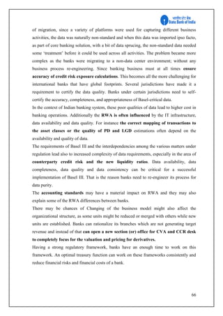 66
of migration, since a variety of platforms were used for capturing different business
activities, the data was naturally non-standard and when this data was imported ipso facto,
as part of core banking solution, with a bit of data sprucing, the non-standard data needed
some ‘treatment’ before it could be used across all activities. The problem became more
complex as the banks were migrating to a non-data center environment; without any
business process re-engineering. Since banking business must at all times ensure
accuracy of credit risk exposure calculations. This becomes all the more challenging for
international banks that have global footprints. Several jurisdictions have made it a
requirement to certify the data quality. Banks under certain jurisdictions need to self-
certify the accuracy, completeness, and appropriateness of Basel-critical data.
In the context of Indian banking system, these poor qualities of data lead to higher cost in
banking operations. Additionally the RWA is often influenced by the IT infrastructure,
data availability and data quality. For instance the correct mapping of transactions to
the asset classes or the quality of PD and LGD estimations often depend on the
availability and quality of data.
The requirements of Basel III and the interdependencies among the various matters under
regulation lead also to increased complexity of data requirements, especially in the area of
counterparty credit risk and the new liquidity ratios. Data availability, data
completeness, data quality and data consistency can be critical for a successful
implementation of Basel III. That is the reason banks need to re-engineer its process for
data purity.
The accounting standards may have a material impact on RWA and they may also
explain some of the RWA differences between banks.
There may be chances of Changing of the business model might also affect the
organizational structure, as some units might be reduced or merged with others while new
units are established. Banks can rationalize its branches which are not generating target
revenue and instead of that can open a new section (or) office for CVA and CCR desk
to completely focus for the valuation and pricing for derivatives.
Having a strong regulatory framework, banks have an enough time to work on this
framework. An optimal treasury function can work on these frameworks consistently and
reduce financial risks and financial costs of a bank.
 