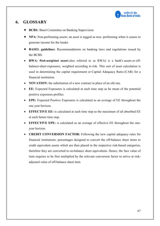 67
6. GLOSSARY
 BCBS: Basel Committee on Banking Supervision
 NPA: Non-performing assets; an asset is tagged as non- performing when it ceases to
generate income for the lender
 BASEL guidelines: Recommendations on banking laws and regulations issued by
the BCBS.
 RWA: Risk-weighted asset (also referred to as RWA) is a bank's assets or off-
balance-sheet exposures, weighted according to risk. This sort of asset calculation is
used in determining the capital requirement or Capital Adequacy Ratio (CAR) for a
financial institution.
 NOVATION: the substitution of a new contract in place of an old one.
 EE: Expected Exposures is calculated at each time step as he mean of the potential
positive exposures profiles.
 EPE: Expected Positive Exposures is calculated as an average of EE throughout the
one year horizon.
 EFFECTIVE EE: is calculated at each time step as the maximum of all absorbed EE
at each future time step.
 EFFECTIVE EPE: is calculated as an average of effective EE throughout the one-
year horizon.
 CREDIT CONVERSION FACTOR: Following the new capital adequacy rules for
financial institutions: percentages designed to convert the off-balance sheet items to
credit equivalent assets which are then placed in the respective risk-based categories,
therefore they are converted to on-balance sheet equivalents. Hence, the face value of
item requires to be first multiplied by the relevant conversion factor to arrive at risk-
adjusted value of off-balance sheet item.
 