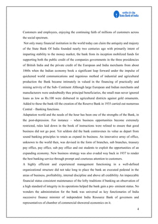 4
Customers and employees, enjoying the continuing faith of millions of customers across
the social spectrum.
Not only many financial institution in the world today can claim the antiquity and majesty
of the State Bank Of India founded nearly two centuries ago with primarily intent of
imparting stability to the money market, the bank from its inception mobilized funds for
supporting both the public credit of the companies governments in the three presidencies
of British India and the private credit of the European and India merchants from about
1860s when the Indian economy book a significant leap forward under the impulse of
quickened world communications and ingenious method of industrial and agricultural
production the Bank became intimately in valued in the financing of practically and
mining activity of the Sub- Continent Although large European and Indian merchants and
manufacturers were undoubtedly thee principal beneficiaries, the small man never ignored
loans as low as Rs.100 were disbursed in agricultural districts against gold ornaments.
Added to these the bank till the creation of the Reserve Bank in 1935 carried out numerous
Central – Banking functions.
Adaptation world and the needs of the hour has been one of the strengths of the Bank, in
the post-depression. For instance – when business opportunities become extremely
restricted, rules laid down in the book of instructions were relined to ensure that good
business did not go post. Yet seldom did the bank contravenes its value as depart from
sound banking principles to retain as expand its business. An innovative array of office,
unknown to the world then, was devised in the form of branches, sub branches, treasury
pay office, pay office, sub pay office and out students to exploit the opportunities of an
expanding economy. New business strategy was also evaded way back in 1937 to render
the best banking service through prompt and courteous attention to customers.
A highly efficient and experienced management functioning in a well-defined
organizational structure did not take long to place the bank an executed pedestal in the
areas of business, profitability, internal discipline and above all credibility An impeccable
financial status consistent maintenance of the lofty traditions if banking an observation of
a high standard of integrity in its operations helped the bank gain a pre- eminent status. No
wonders the administration for the bank was universal as key functionaries of India
successive finance minister of independent India Resource Bank of governors and
representatives of chamber of commercial showered economics on it.
 