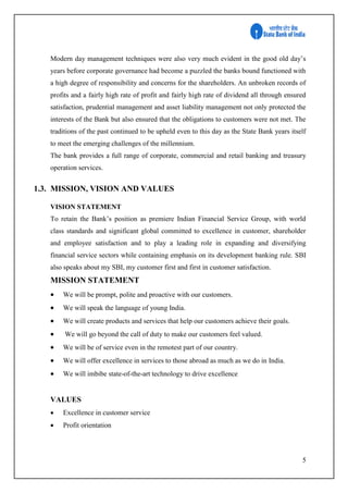 5
Modern day management techniques were also very much evident in the good old day’s
years before corporate governance had become a puzzled the banks bound functioned with
a high degree of responsibility and concerns for the shareholders. An unbroken records of
profits and a fairly high rate of profit and fairly high rate of dividend all through ensured
satisfaction, prudential management and asset liability management not only protected the
interests of the Bank but also ensured that the obligations to customers were not met. The
traditions of the past continued to be upheld even to this day as the State Bank years itself
to meet the emerging challenges of the millennium.
The bank provides a full range of corporate, commercial and retail banking and treasury
operation services.
1.3. MISSION, VISION AND VALUES
VISION STATEMENT
To retain the Bank’s position as premiere Indian Financial Service Group, with world
class standards and significant global committed to excellence in customer, shareholder
and employee satisfaction and to play a leading role in expanding and diversifying
financial service sectors while containing emphasis on its development banking rule. SBI
also speaks about my SBI, my customer first and first in customer satisfaction.
MISSION STATEMENT
 We will be prompt, polite and proactive with our customers.
 We will speak the language of young India.
 We will create products and services that help our customers achieve their goals.
 We will go beyond the call of duty to make our customers feel valued.
 We will be of service even in the remotest part of our country.
 We will offer excellence in services to those abroad as much as we do in India.
 We will imbibe state-of-the-art technology to drive excellence
VALUES
 Excellence in customer service
 Profit orientation
 
