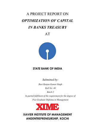 A PROJECT REPORT ON
OPTIMIZATION OF CAPITAL
IN BANKS TREASURY
AT
STATE BANK OF INDIA
Submitted by:
Ravi Ranjan Kumar Singh
Roll No: 40
Batch 2
In partial fulfilment of the requirement for the degree of
Post Graduate Diploma in Management
XAVIER INSTITUTE OF MANAGEMENT
ANDENTREPRENEURSHIP, KOCHI
 