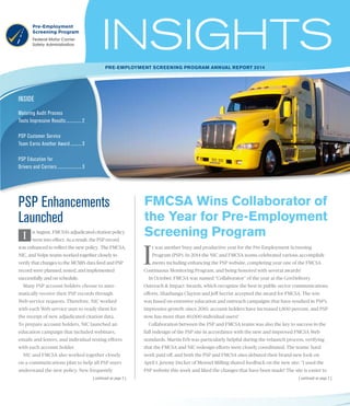 INSIDE
Pre-Employment Screening Program ANNUAL REPORT 2014
Maturing Audit Process
Touts Impressive Results............... 2
PSP Customer Service
Team Earns Another Award........... 3
PSP Education for
Drivers and Carriers....................... 3
| continued on page 2 |
PSP Enhancements
Launched
n August, FMCSA’s adjudicated citation policy
went into effect. As a result, the PSP record
was enhanced to reflect the new policy. The FMCSA,
NIC, and Volpe teams worked together closely to
verify that changes to the MCMIS data feed and PSP
record were planned, tested, and implemented
successfully and on schedule.
Many PSP account holders choose to auto-
matically receive their PSP records through
Web service requests. Therefore, NIC worked
with each Web service user to ready them for
the receipt of new adjudicated citation data.
To prepare account holders, NIC launched an
education campaign that included webinars,
emails and letters, and individual testing efforts
with each account holder.
NIC and FMCSA also worked together closely
on a communications plan to help all PSP users
understand the new policy. New frequently
I
t was another busy and productive year for the Pre-Employment Screening
Program (PSP). In 2014 the NIC and FMCSA teams celebrated various accomplish-
ments including enhancing the PSP website, completing year one of the FMCSA
Continuous Monitoring Program, and being honored with several awards!
In October, FMCSA was named “Collaborator” of the year at the GovDelivery
Outreach & Impact Awards, which recognize the best in public sector communications
efforts. Shashunga Clayton and Jeff Secrist accepted the award for FMCSA. The win
was based on extensive education and outreach campaigns that have resulted in PSP’s
impressive growth: since 2010, account holders have increased 1,800 percent, and PSP
now has more than 40,000 individual users!
Collaboration between the PSP and FMCSA teams was also the key to success in the
full redesign of the PSP site in accordance with the new and improved FMCSA Web
standards. Martin Erb was particularly helpful during the relaunch process, verifying
that the FMCSA and NIC redesign efforts were closely coordinated. The teams’ hard
work paid off, and both the PSP and FMCSA sites debuted their brand-new look on
April 1. Jeremy Decker of Mennel Milling shared feedback on the new site: “I used the
PSP website this week and liked the changes that have been made! The site is easier to
FMCSA Wins Collaborator of
the Year for Pre-Employment
Screening ProgramI
| continued on page 2 |
 