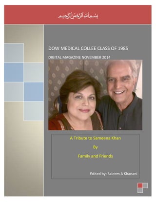 بسم الله الرحمن الرحيم 
DOW MEDICAL COLLEE CLASS OF 1985 
DIGITAL MAGAZINE NOVEMBER 2014 
A Tribute to Sameena Khan 
By 
Family and Friends 
Edited by: Saleem A Khanani 
 