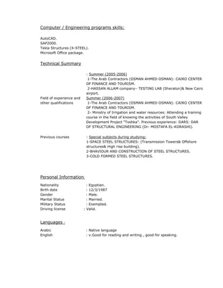 Computer / Engineering programs skills:
AutoCAD.
SAP2000.
Tekla Structures (X-STEEL).
Microsoft Office package.
Technical Summary
Field of experience and
other qualifications
: Summer (2005-2006)
1-The Arab Contractors (OSMAN AHMED OSMAN): CAIRO CENTER
OF FINANCE AND TOURISM.
2-HASSAN ALLAM company– TESTING LAB (Sheraton)& New Cairo
airport.
Summer (2006-2007)
1-The Arab Contractors (OSMAN AHMED OSMAN): CAIRO CENTER
OF FINANCE AND TOURISM.
2- Ministry of Irrigation and water resources: Attending a training
course in the field of knowing the activities of South Valley
Development Project "Toshka". Previous experience: DARS: DAR
OF STRUCTURAL ENGINEERING (Dr: MOSTAFA EL-KORASHI).
Previous courses : Special subjects during studying:
1-SPACE STEEL STRUCTURES: (Transmission Towers& Offshore
structures& High rise building).
2-BHAVIOUR AND CONSTRUCTION OF STEEL STRUCTURES.
3-COLD FORMED STEEL STRUCTURES.
Personal Information:
Nationality : Egyptian.
Birth date : 12/3/1987
Gender : Male.
Marital Status : Married.
Military Status : Exempted.
Driving license : Valid.
Languages :
Arabic : Native language
English : v.Good for reading and writing , good for speaking.
 