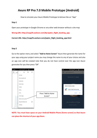 Axure RP Pro 7.0 Mobile Prototype [Android]
How to simulate your Axure Mobile Prototype to behave like an "App"
Step 1
Open your prototype in Google Chrome or any other web browser without a site map
Wrong URL: http://vsqq76.axshare.com/#p=jepter_flight_booking_app
Correct URL: http://vsqq76.axshare.com/jepter_flight_booking_app.html
Step 2
Go to the option menu and select "Add to Home Screen" Axure then generate the name for
your app using your project name you may change the name to any of your choice and also
an app icon will be created note that you do not have control over the app icon Axure
generates for you then press "OK"
NOTE: You must have space on your Android Mobile Phone [home screen] so that Axure
can place the shortcut of your app there.
Press "Add to Home
Screen"
 