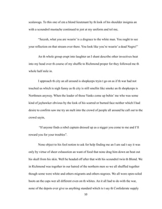 scalawags. To this one of em a blond lieutenant by th look of his shoulder insignia an
with a scoundrel mustache continued to jest at my uniform and tol me,
“Secesh, what you are wearin’ is a disgrace to the white man. You ought to see
your reflection on that stream over there. You look like you’re wearin’ a dead Negro!”
An th whole group erupt into laughter an I shant describe other invectives beat
into my head over th course of my shuffle to Richmond proper for they followed me th
whole half mile in.
I approach th city an all around is shopkeeps tryin t go on as if th war had not
touched us which is nigh funny as th city is still smellin like smoke an th shopkeeps is
Northmen anyway. When the leader of those Yanks come up behin’ me who was some
kind of jayhawker obvious by the look of his scarred or burned face neither which I had
desire to confirm saw me try an melt into the crowd of people all around he call out to the
crowd sayin,
“If anyone finds a rebel captain dressed up as a nigger you come to me and I’ll
reward you for your troubles”.
None object to his fool notion to ask for help finding me an I am sad t say it was
only by virtue of sheer exhaustion an want of food that none drag him down an beat out
his skull from his skin. Well he headed off after that with his scoundrel twin th Blond. We
in Richmond was together in our hatred of the northern men so we all shuffled together
though some were white and others migrants and others negroes. We all wore open-soled
boots an the caps wer all different even on th whites. An it all had to do with the war,
none of the depots ever give us anything standard which is t say th Confederate supply
10
 