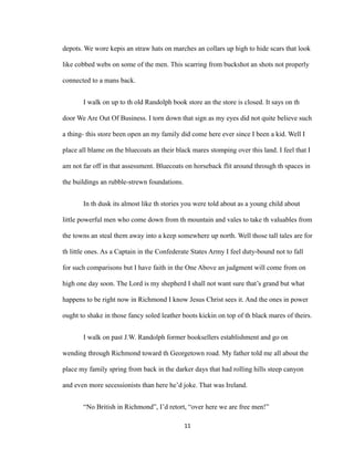 depots. We wore kepis an straw hats on marches an collars up high to hide scars that look
like cobbed webs on some of the men. This scarring from buckshot an shots not properly
connected to a mans back.
I walk on up to th old Randolph book store an the store is closed. It says on th
door We Are Out Of Business. I torn down that sign as my eyes did not quite believe such
a thing- this store been open an my family did come here ever since I been a kid. Well I
place all blame on the bluecoats an their black mares stomping over this land. I feel that I
am not far off in that assessment. Bluecoats on horseback flit around through th spaces in
the buildings an rubble-strewn foundations.
In th dusk its almost like th stories you were told about as a young child about
little powerful men who come down from th mountain and vales to take th valuables from
the towns an steal them away into a keep somewhere up north. Well those tall tales are for
th little ones. As a Captain in the Confederate States Army I feel duty-bound not to fall
for such comparisons but I have faith in the One Above an judgment will come from on
high one day soon. The Lord is my shepherd I shall not want sure that’s grand but what
happens to be right now in Richmond I know Jesus Christ sees it. And the ones in power
ought to shake in those fancy soled leather boots kickin on top of th black mares of theirs.
I walk on past J.W. Randolph former booksellers establishment and go on
wending through Richmond toward th Georgetown road. My father told me all about the
place my family spring from back in the darker days that had rolling hills steep canyon
and even more secessionists than here he’d joke. That was Ireland.
“No British in Richmond”, I’d retort, “over here we are free men!”
11
 